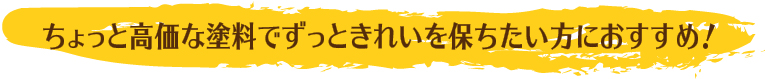 ちょっと高価な塗料でずっときれいを保ちたい方におすすめ！