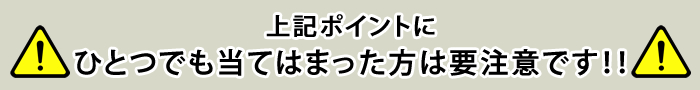 上記ポイントにひとつでも当てはまった方は要注意です！！